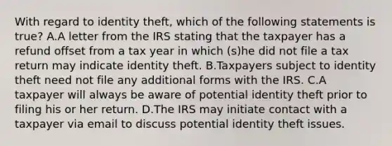 With regard to identity theft, which of the following statements is true? A.A letter from the IRS stating that the taxpayer has a refund offset from a tax year in which (s)he did not file a tax return may indicate identity theft. B.Taxpayers subject to identity theft need not file any additional forms with the IRS. C.A taxpayer will always be aware of potential identity theft prior to filing his or her return. D.The IRS may initiate contact with a taxpayer via email to discuss potential identity theft issues.