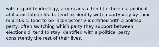 with regard to ideology, americans a. tend to choose a political affiliation late in life b. tend to identify with a party only by their mid-40s c. tend to be inconsistently identified with a political party, often switching which party they support between elections d. tend to stay identified with a political party consistently the rest of their lives.