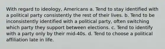 With regard to ideology, Americans a. Tend to stay identified with a political party consistently the rest of their lives. b. Tend to be inconsistently identified with a political party, often switching which party they support between elections. c. Tend to identify with a party only by their mid-40s. d. Tend to choose a political affiliation late in life.