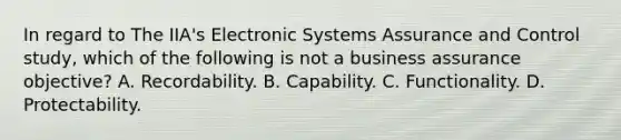 In regard to The IIA's Electronic Systems Assurance and Control study, which of the following is not a business assurance objective? A. Recordability. B. Capability. C. Functionality. D. Protectability.