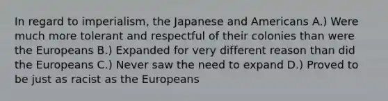 In regard to imperialism, the Japanese and Americans A.) Were much more tolerant and respectful of their colonies than were the Europeans B.) Expanded for very different reason than did the Europeans C.) Never saw the need to expand D.) Proved to be just as racist as the Europeans