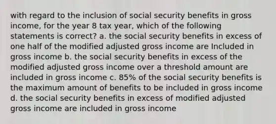 with regard to the inclusion of social security benefits in gross income, for the year 8 tax year, which of the following statements is correct? a. the social security benefits in excess of one half of the modified adjusted gross income are Included in gross income b. the social security benefits in excess of the modified adjusted gross income over a threshold amount are included in gross income c. 85% of the social security benefits is the maximum amount of benefits to be included in gross income d. the social security benefits in excess of modified adjusted gross income are included in gross income