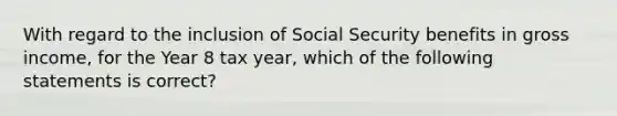 With regard to the inclusion of Social Security benefits in gross income, for the Year 8 tax year, which of the following statements is correct?