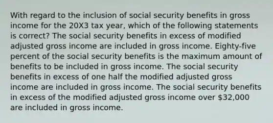 With regard to the inclusion of social security benefits in gross income for the 20X3 tax year, which of the following statements is correct? The social security benefits in excess of modified adjusted gross income are included in gross income. Eighty-five percent of the social security benefits is the maximum amount of benefits to be included in gross income. The social security benefits in excess of one half the modified adjusted gross income are included in gross income. The social security benefits in excess of the modified adjusted gross income over 32,000 are included in gross income.