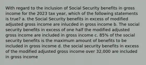 With regard to the inclusion of Social Security benefits in gross income for the 2023 tax year, which of the following statements is true? a. the Social Security benefits in excess of modified adjusted gross income are inlucded in gross income b. The social security benefits in excess of one half the modified adjusted gross income are included in gross income c. 85% of the social security benefits is the maximum amount of benefits to be included in gross income d. the social security benefits in excess of the modified adjusted gross income over 32,000 are included in gross income