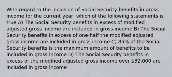 With regard to the inclusion of Social Security benefits in gross income for the current year, which of the following statements is true A) The Social Security benefits in excess of modified adjusted gross income are included in gross income B) The Social Security benefits in excess of one-half the modified adjusted gross income are included in gross income C) 85% of the Social Security benefits is the maximum amount of benefits to be included in gross income D) The Social Security benefits in excess of the modified adjusted gross income over 32,000 are included in gross income