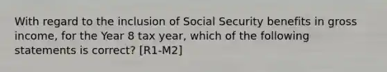 With regard to the inclusion of Social Security benefits in gross income, for the Year 8 tax year, which of the following statements is correct? [R1-M2]