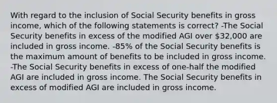 With regard to the inclusion of Social Security benefits in gross income, which of the following statements is correct? -The Social Security benefits in excess of the modified AGI over 32,000 are included in gross income. -85% of the Social Security benefits is the maximum amount of benefits to be included in gross income. -The Social Security benefits in excess of one-half the modified AGI are included in gross income. The Social Security benefits in excess of modified AGI are included in gross income.