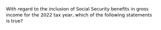 With regard to the inclusion of Social Security benefits in gross income for the 2022 tax year, which of the following statements is true?