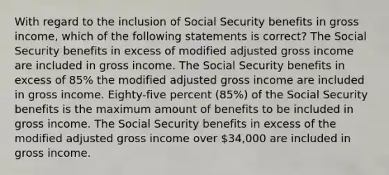 With regard to the inclusion of Social Security benefits in gross income, which of the following statements is correct? The Social Security benefits in excess of modified adjusted gross income are included in gross income. The Social Security benefits in excess of 85% the modified adjusted gross income are included in gross income. Eighty-five percent (85%) of the Social Security benefits is the maximum amount of benefits to be included in gross income. The Social Security benefits in excess of the modified adjusted gross income over 34,000 are included in gross income.