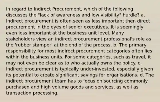 In regard to Indirect Procurement, which of the following discusses the "lack of awareness and low visibility" hurdle? a. Indirect procurement is often seen as less important then direct procurement in the eyes of senior executives. It is seemingly even less important at the business unit level. Many stakeholders view an indirect procurement professional's role as the 'rubber stamper' at the end of the process. b. The primary responsibility for most indirect procurement categories often lies within the business units. For some categories, such as travel, it may not even be clear as to who actually owns the policy. c. Indirect procurement is typically under-invested, especially given its potential to create significant savings for organisations. d. The indirect procurement team has to focus on sourcing commonly purchased and high volume goods and services, as well as transaction processing.