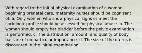 With regard to the initial physical examination of a woman beginning prenatal care, maternity nurses should be cognizant of: a. Only women who show physical signs or meet the sociologic profile should be assessed for physical abuse. b. The woman should empty her bladder before the pelvic examination is performed. c. The distribution, amount, and quality of body hair are of no particular importance. d. The size of the uterus is discounted in the initial examination.