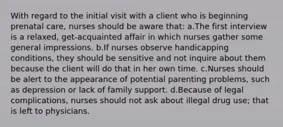 With regard to the initial visit with a client who is beginning <a href='https://www.questionai.com/knowledge/k4ilvqalFS-prenatal-care' class='anchor-knowledge'>prenatal care</a>, nurses should be aware that: a.The first interview is a relaxed, get-acquainted affair in which nurses gather some general impressions. b.If nurses observe handicapping conditions, they should be sensitive and not inquire about them because the client will do that in her own time. c.Nurses should be alert to the appearance of potential parenting problems, such as depression or lack of family support. d.Because of legal complications, nurses should not ask about illegal drug use; that is left to physicians.