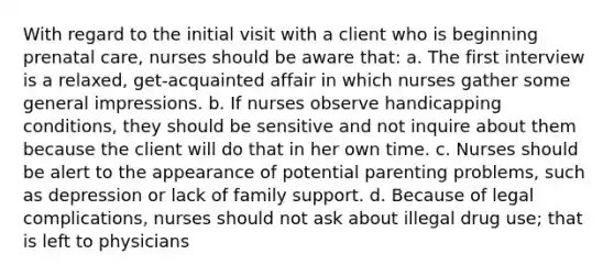 With regard to the initial visit with a client who is beginning prenatal care, nurses should be aware that: a. The first interview is a relaxed, get-acquainted affair in which nurses gather some general impressions. b. If nurses observe handicapping conditions, they should be sensitive and not inquire about them because the client will do that in her own time. c. Nurses should be alert to the appearance of potential parenting problems, such as depression or lack of family support. d. Because of legal complications, nurses should not ask about illegal drug use; that is left to physicians