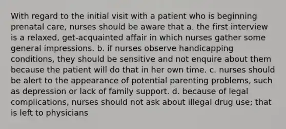 With regard to the initial visit with a patient who is beginning prenatal care, nurses should be aware that a. the first interview is a relaxed, get-acquainted affair in which nurses gather some general impressions. b. if nurses observe handicapping conditions, they should be sensitive and not enquire about them because the patient will do that in her own time. c. nurses should be alert to the appearance of potential parenting problems, such as depression or lack of family support. d. because of legal complications, nurses should not ask about illegal drug use; that is left to physicians