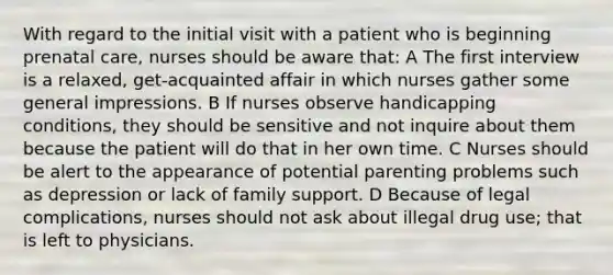 With regard to the initial visit with a patient who is beginning prenatal care, nurses should be aware that: A The first interview is a relaxed, get-acquainted affair in which nurses gather some general impressions. B If nurses observe handicapping conditions, they should be sensitive and not inquire about them because the patient will do that in her own time. C Nurses should be alert to the appearance of potential parenting problems such as depression or lack of family support. D Because of legal complications, nurses should not ask about illegal drug use; that is left to physicians.