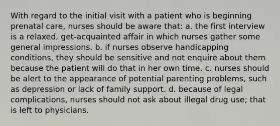 With regard to the initial visit with a patient who is beginning <a href='https://www.questionai.com/knowledge/k4ilvqalFS-prenatal-care' class='anchor-knowledge'>prenatal care</a>, nurses should be aware that: a. the first interview is a relaxed, get-acquainted affair in which nurses gather some general impressions. b. if nurses observe handicapping conditions, they should be sensitive and not enquire about them because the patient will do that in her own time. c. nurses should be alert to the appearance of potential parenting problems, such as depression or lack of family support. d. because of legal complications, nurses should not ask about illegal drug use; that is left to physicians.