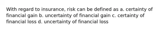 With regard to insurance, risk can be defined as a. certainty of financial gain b. uncertainty of financial gain c. certainty of financial loss d. uncertainty of financial loss