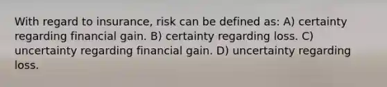 With regard to insurance, risk can be defined as: A) certainty regarding financial gain. B) certainty regarding loss. C) uncertainty regarding financial gain. D) uncertainty regarding loss.