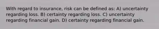 With regard to insurance, risk can be defined as: A) uncertainty regarding loss. B) certainty regarding loss. C) uncertainty regarding financial gain. D) certainty regarding financial gain.