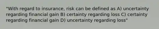 "With regard to insurance, risk can be defined as A) uncertainty regarding financial gain B) certainty regarding loss C) certainty regarding financial gain D) uncertainty regarding loss"