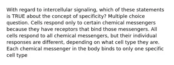 With regard to intercellular signaling, which of these statements is TRUE about the concept of specificity? Multiple choice question. Cells respond only to certain chemical messengers because they have receptors that bind those messengers. All cells respond to all chemical messengers, but their individual responses are different, depending on what cell type they are. Each chemical messenger in the body binds to only one specific cell type