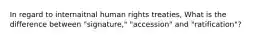 In regard to internaitnal human rights treaties, What is the difference between "signature," "accession" and "ratification"?