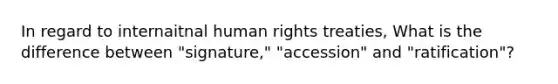 In regard to internaitnal human rights treaties, What is the difference between "signature," "accession" and "ratification"?