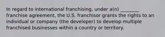 In regard to international franchising, under a(n) ________ franchise agreement, the U.S. franchisor grants the rights to an individual or company (the developer) to develop multiple franchised businesses within a country or territory.