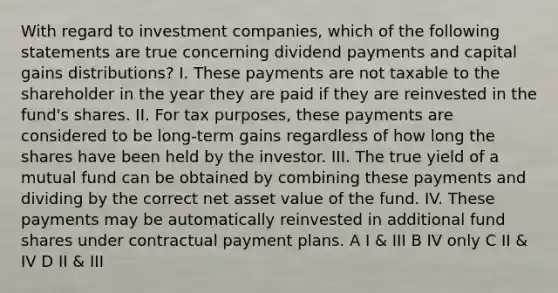 With regard to investment companies, which of the following statements are true concerning dividend payments and capital gains distributions? I. These payments are not taxable to the shareholder in the year they are paid if they are reinvested in the fund's shares. II. For tax purposes, these payments are considered to be long-term gains regardless of how long the shares have been held by the investor. III. The true yield of a mutual fund can be obtained by combining these payments and dividing by the correct net asset value of the fund. IV. These payments may be automatically reinvested in additional fund shares under contractual payment plans. A I & III B IV only C II & IV D II & III