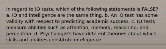 In regard to IQ tests, which of the following statements is FALSE? a. IQ and intelligence are the same thing. b. An IQ test has some validity with respect to predicting academic success. c. IQ tests measure abilities such as attention, memory, reasoning, and perception. d. Psychologists have different theories about which skills and abilities constitute intelligence.