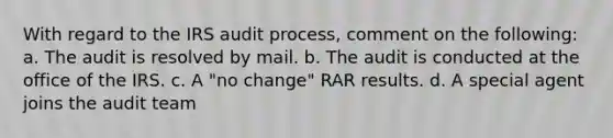 With regard to the IRS audit process, comment on the following: a. The audit is resolved by mail. b. The audit is conducted at the office of the IRS. c. A "no change" RAR results. d. A special agent joins the audit team