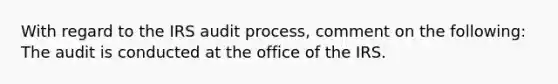 With regard to the IRS audit process, comment on the following: The audit is conducted at the office of the IRS.