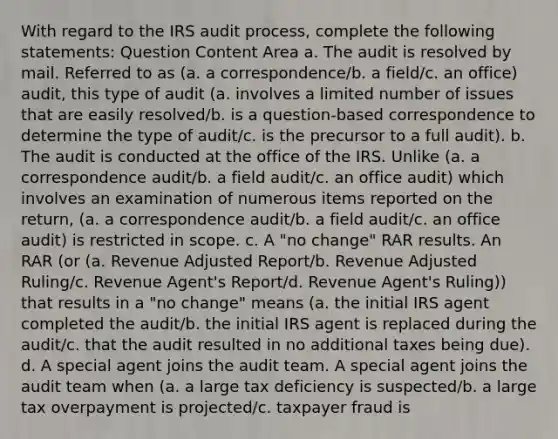 With regard to the IRS audit process, complete the following statements: Question Content Area a. The audit is resolved by mail. Referred to as (a. a correspondence/b. a field/c. an office) audit, this type of audit (a. involves a limited number of issues that are easily resolved/b. is a question-based correspondence to determine the type of audit/c. is the precursor to a full audit). b. The audit is conducted at the office of the IRS. Unlike (a. a correspondence audit/b. a field audit/c. an office audit) which involves an examination of numerous items reported on the return, (a. a correspondence audit/b. a field audit/c. an office audit) is restricted in scope. c. A "no change" RAR results. An RAR (or (a. Revenue Adjusted Report/b. Revenue Adjusted Ruling/c. Revenue Agent's Report/d. Revenue Agent's Ruling)) that results in a "no change" means (a. the initial IRS agent completed the audit/b. the initial IRS agent is replaced during the audit/c. that the audit resulted in no additional taxes being due). d. A special agent joins the audit team. A special agent joins the audit team when (a. a large tax deficiency is suspected/b. a large tax overpayment is projected/c. taxpayer fraud is