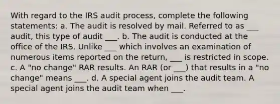 With regard to the IRS audit process, complete the following statements: a. The audit is resolved by mail. Referred to as ___ audit, this type of audit ___. b. The audit is conducted at the office of the IRS. Unlike ___ which involves an examination of numerous items reported on the return, ___ is restricted in scope. c. A "no change" RAR results. An RAR (or ___) that results in a "no change" means ___. d. A special agent joins the audit team. A special agent joins the audit team when ___.