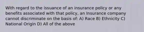 With regard to the issuance of an insurance policy or any benefits associated with that policy, an Insurance company cannot discriminate on the basis of: A) Race B) Ethnicity C) National Origin D) All of the above