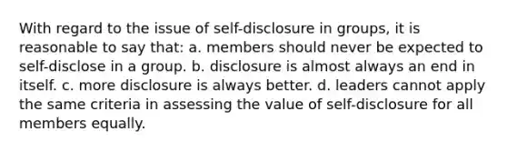 With regard to the issue of self-disclosure in groups, it is reasonable to say that: a. members should never be expected to self-disclose in a group. b. disclosure is almost always an end in itself. c. more disclosure is always better. d. leaders cannot apply the same criteria in assessing the value of self-disclosure for all members equally.