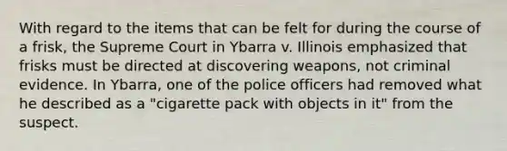 With regard to the items that can be felt for during the course of a frisk, the Supreme Court in Ybarra v. Illinois emphasized that frisks must be directed at discovering weapons, not criminal evidence. In Ybarra, one of the police officers had removed what he described as a "cigarette pack with objects in it" from the suspect.