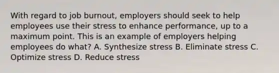 With regard to job burnout, employers should seek to help employees use their stress to enhance performance, up to a maximum point. This is an example of employers helping employees do what? A. Synthesize stress B. Eliminate stress C. Optimize stress D. Reduce stress