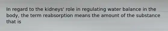 In regard to the kidneys' role in regulating water balance in the body, the term reabsorption means the amount of the substance that is