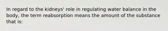 In regard to the kidneys' role in regulating water balance in the body, the term reabsorption means the amount of the substance that is: