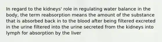 In regard to the kidneys' role in regulating water balance in the body, the term reabsorption means the amount of the substance that is absorbed back in to the blood after being filtered excreted in the urine filtered into the urine secreted from the kidneys into lymph for absorption by the liver