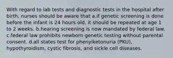 With regard to lab tests and diagnostic tests in the hospital after birth, nurses should be aware that a.if genetic screening is done before the infant is 24 hours old, it should be repeated at age 1 to 2 weeks. b.hearing screening is now mandated by federal law. c.federal law prohibits newborn genetic testing without parental consent. d.all states test for phenylketonuria (PKU), hypothyroidism, cystic fibrosis, and sickle cell diseases.