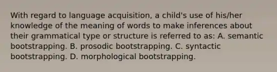 With regard to language acquisition, a child's use of his/her knowledge of the meaning of words to make inferences about their grammatical type or structure is referred to as: A. semantic bootstrapping. B. prosodic bootstrapping. C. syntactic bootstrapping. D. morphological bootstrapping.