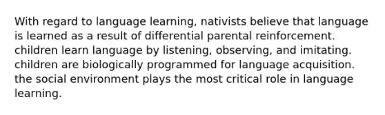 With regard to language learning, nativists believe that language is learned as a result of differential parental reinforcement. children learn language by listening, observing, and imitating. children are biologically programmed for language acquisition. the social environment plays the most critical role in language learning.