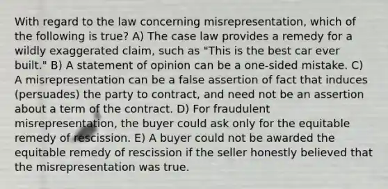 With regard to the law concerning misrepresentation, which of the following is true? A) The case law provides a remedy for a wildly exaggerated claim, such as "This is the best car ever built." B) A statement of opinion can be a one-sided mistake. C) A misrepresentation can be a false assertion of fact that induces (persuades) the party to contract, and need not be an assertion about a term of the contract. D) For fraudulent misrepresentation, the buyer could ask only for the equitable remedy of rescission. E) A buyer could not be awarded the equitable remedy of rescission if the seller honestly believed that the misrepresentation was true.