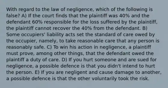 With regard to the law of negligence, which of the following is false? A) If the court finds that the plaintiff was 40% and the defendant 60% responsible for the loss suffered by the plaintiff, the plaintiff cannot recover the 40% from the defendant. B) Some occupiers' liability acts set the standard of care owed by the occupier, namely, to take reasonable care that any person is reasonably safe. C) To win his action in negligence, a plaintiff must prove, among other things, that the defendant owed the plaintiff a duty of care. D) If you hurt someone and are sued for negligence, a possible defence is that you didn't intend to hurt the person. E) If you are negligent and cause damage to another, a possible defence is that the other voluntarily took the risk.