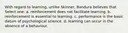 With regard to learning, unlike Skinner, Bandura believes that Select one: a. reinforcement does not facilitate learning. b. reinforcement is essential to learning. c. performance is the basic datum of psychological science. d. learning can occur in the absence of a behaviour.