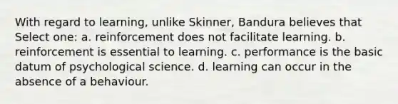 With regard to learning, unlike Skinner, Bandura believes that Select one: a. reinforcement does not facilitate learning. b. reinforcement is essential to learning. c. performance is the basic datum of psychological science. d. learning can occur in the absence of a behaviour.