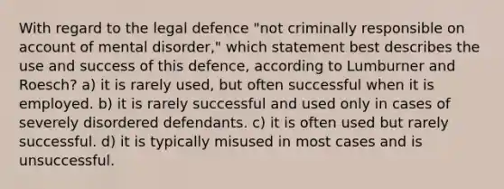 With regard to the legal defence "not criminally responsible on account of mental disorder," which statement best describes the use and success of this defence, according to Lumburner and Roesch? a) it is rarely used, but often successful when it is employed. b) it is rarely successful and used only in cases of severely disordered defendants. c) it is often used but rarely successful. d) it is typically misused in most cases and is unsuccessful.